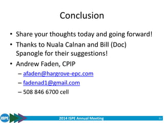 2014 ISPE Annual Meeting
Conclusion
• Share your thoughts today and going forward!
• Thanks to Nuala Calnan and Bill (Doc)
Spanogle for their suggestions!
• Andrew Faden, CPIP
– afaden@hargrove-epc.com
– fadenad1@gmail.com
– 508 846 6700 cell
51
 