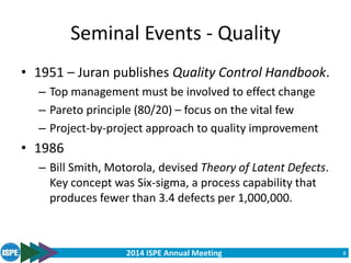 2014 ISPE Annual Meeting
Seminal Events - Quality
• 1951 – Juran publishes Quality Control Handbook.
– Top management must be involved to effect change
– Pareto principle (80/20) – focus on the vital few
– Project-by-project approach to quality improvement
• 1986
– Bill Smith, Motorola, devised Theory of Latent Defects.
Key concept was Six-sigma, a process capability that
produces fewer than 3.4 defects per 1,000,000.
8
 