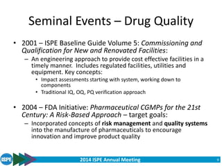 2014 ISPE Annual Meeting
Seminal Events – Drug Quality
• 2001 – ISPE Baseline Guide Volume 5: Commissioning and
Qualification for New and Renovated Facilities:
– An engineering approach to provide cost effective facilities in a
timely manner. Includes regulated facilities, utilities and
equipment. Key concepts:
• Impact assessments starting with system, working down to
components
• Traditional IQ, OQ, PQ verification approach
• 2004 – FDA Initiative: Pharmaceutical CGMPs for the 21st
Century: A Risk-Based Approach – target goals:
– Incorporated concepts of risk management and quality systems
into the manufacture of pharmaceuticals to encourage
innovation and improve product quality
9
 