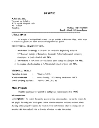 RESUME
A.Sai lakshmi.
Thirumala pg for ladies.
BTM lay-out. Gangotri circle.
Pin : 560029
Bangalore. Mobile: +91 9490273893
Email : allurajesh92@gmail.com
-----------------------------------------------------------------------------------------------------------
OBJECTIVE:
To be a part of an organization where I can get a chance to learn new things, which helps
to increase my growth and which leads to the organizational growth.
EDUCATIONAL QUALIFICATIONS:
1. Bachelor of Technology in Electrical and Electronics Engineering from SIR
C.V.RAMAN Institute of Technology, Jawaharlal Nehru Technological University,
(Anantapur) in Andhra Pradesh with 74%.
2. Intermediate in MPC from Sri Vivekananda junior college in Anantapur with 90%.
3. Secondary school education in A.P.Residential School in Gooty with 91%.
TECHNICAL SKILLS:
Operating System : Windows 7,8,10.1.
Microsoft services : Active directory, DNS, Backup and Restore, DHCP
Server operating systems : windows 2008. 2012 R2.
Main-Project:
Flexible reactive power control in multigroup current-sourced in HVDC
interconnections.
Description:- To control the reactive power in hvdc interconnection we use this project. In
this project we having two twelve pulse current sourced converters to control reactive power.
By using of this project we control the reactive power on both sides either on sending side or
receiving side independently this is the main advantage on using this project.
 