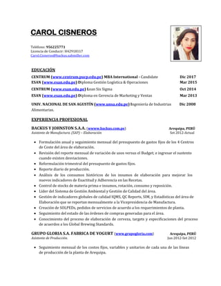 CAROL CISNEROS
Teléfono: 956225771
Licencia de Conducir: H42918117
Carol.Cisneros@backus.sabmiller.com
EDUCACIÓN
CENTRUM (www.centrum.pucp.edu.pe) MBA International - Candidate Dic 2017
ESAN (www.esan.edu.pe) Diploma Gestión Logística & Operaciones Mar 2015
CENTRUM (www.esan.edu.pe) Lean Six Sigma Oct 2014
ESAN (www.esan.edu.pe) Diploma en Gerencia de Marketing y Ventas Mar 2013
UNIV. NACIONAL DE SAN AGUSTÍN (www.unsa.edu.pe) Ingeniería de Industrias Dic 2008
Alimentarias.
EXPERIENCIA PROFESIONAL
BACKUS Y JOHNSTON S.A.A. (wwww.backus.com.pe) Arequipa, PERÚ
Asistente de Manufactura. (SAP) – Elaboración Set 2012-Actual
 Formulación anual y seguimiento mensual del presupuesto de gastos fijos de los 4 Centros
de Coste del área de elaboración.
 Revisión del reporte mensual de variación de usos versus el Budget; e ingresar el sustento
cuando existen desviaciones.
 Reformulación trimestral del presupuesto de gastos fijos.
 Reporte diario de producción.
 Análisis de los consumos históricos de los insumos de elaboración para mejorar los
nuevos indicadores de Exactitud y Adherencia en las Recetas.
 Control de stocks de materia prima e insumos, rotación, consumo y reposición.
 Líder del Sistema de Gestión Ambiental y Gestión de Calidad del área.
 Gestión de indicadores globales de calidad IQMS, QC Reports, SIM, y Estadísticas del área de
Elaboración que se reportan mensualmente a la Vicepresidencia de Manufactura.
 Creación de SOLPEDs, pedidos de servicios de acuerdo a los requerimientos de planta.
 Seguimiento del estado de las órdenes de compras generadas para el área.
 Conocimiento del proceso de elaboración de cerveza, targets y especificaciones del proceso
de acuerdos a los Global Brewing Standards.
GRUPO GLORIA S.A. FABRICA DE YOGURT (www.grupogloria.com) Arequipa, PERÚ
Asistente de Producción. Jun 2012-Set 2012
 Seguimiento mensual de los costos fijos, variables y unitarios de cada una de las líneas
de producción de la planta de Arequipa.
 