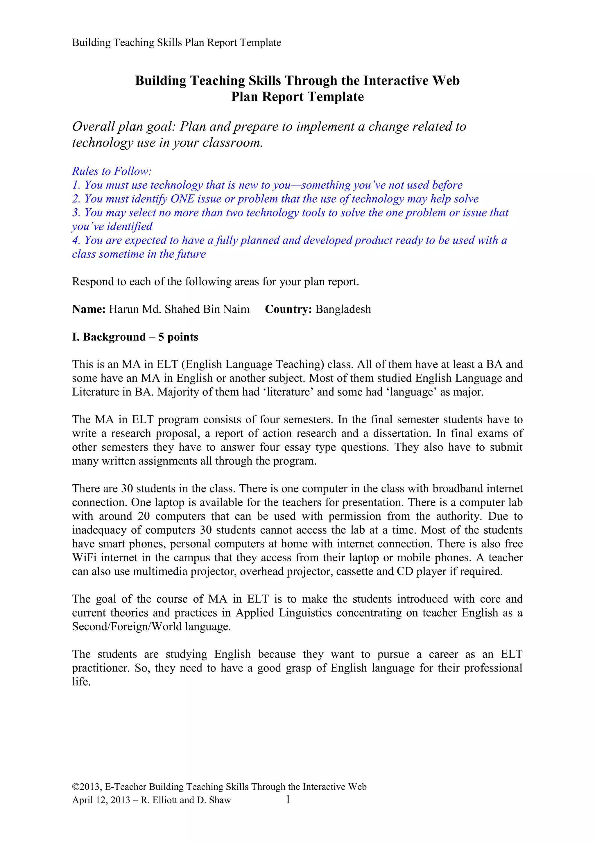 Building Teaching Skills Plan Report Template
©2013, E-Teacher Building Teaching Skills Through the Interactive Web
April 12, 2013 – R. Elliott and D. Shaw 1
Building Teaching Skills Through the Interactive Web
Plan Report Template
Overall plan goal: Plan and prepare to implement a change related to
technology use in your classroom.
Rules to Follow:
1. You must use technology that is new to you—something you’ve not used before
2. You must identify ONE issue or problem that the use of technology may help solve
3. You may select no more than two technology tools to solve the one problem or issue that
you’ve identified
4. You are expected to have a fully planned and developed product ready to be used with a
class sometime in the future
Respond to each of the following areas for your plan report.
Name: Harun Md. Shahed Bin Naim Country: Bangladesh
I. Background – 5 points
This is an MA in ELT (English Language Teaching) class. All of them have at least a BA and
some have an MA in English or another subject. Most of them studied English Language and
Literature in BA. Majority of them had ‘literature’ and some had ‘language’ as major.
The MA in ELT program consists of four semesters. In the final semester students have to
write a research proposal, a report of action research and a dissertation. In final exams of
other semesters they have to answer four essay type questions. They also have to submit
many written assignments all through the program.
There are 30 students in the class. There is one computer in the class with broadband internet
connection. One laptop is available for the teachers for presentation. There is a computer lab
with around 20 computers that can be used with permission from the authority. Due to
inadequacy of computers 30 students cannot access the lab at a time. Most of the students
have smart phones, personal computers at home with internet connection. There is also free
WiFi internet in the campus that they access from their laptop or mobile phones. A teacher
can also use multimedia projector, overhead projector, cassette and CD player if required.
The goal of the course of MA in ELT is to make the students introduced with core and
current theories and practices in Applied Linguistics concentrating on teacher English as a
Second/Foreign/World language.
The students are studying English because they want to pursue a career as an ELT
practitioner. So, they need to have a good grasp of English language for their professional
life.
 