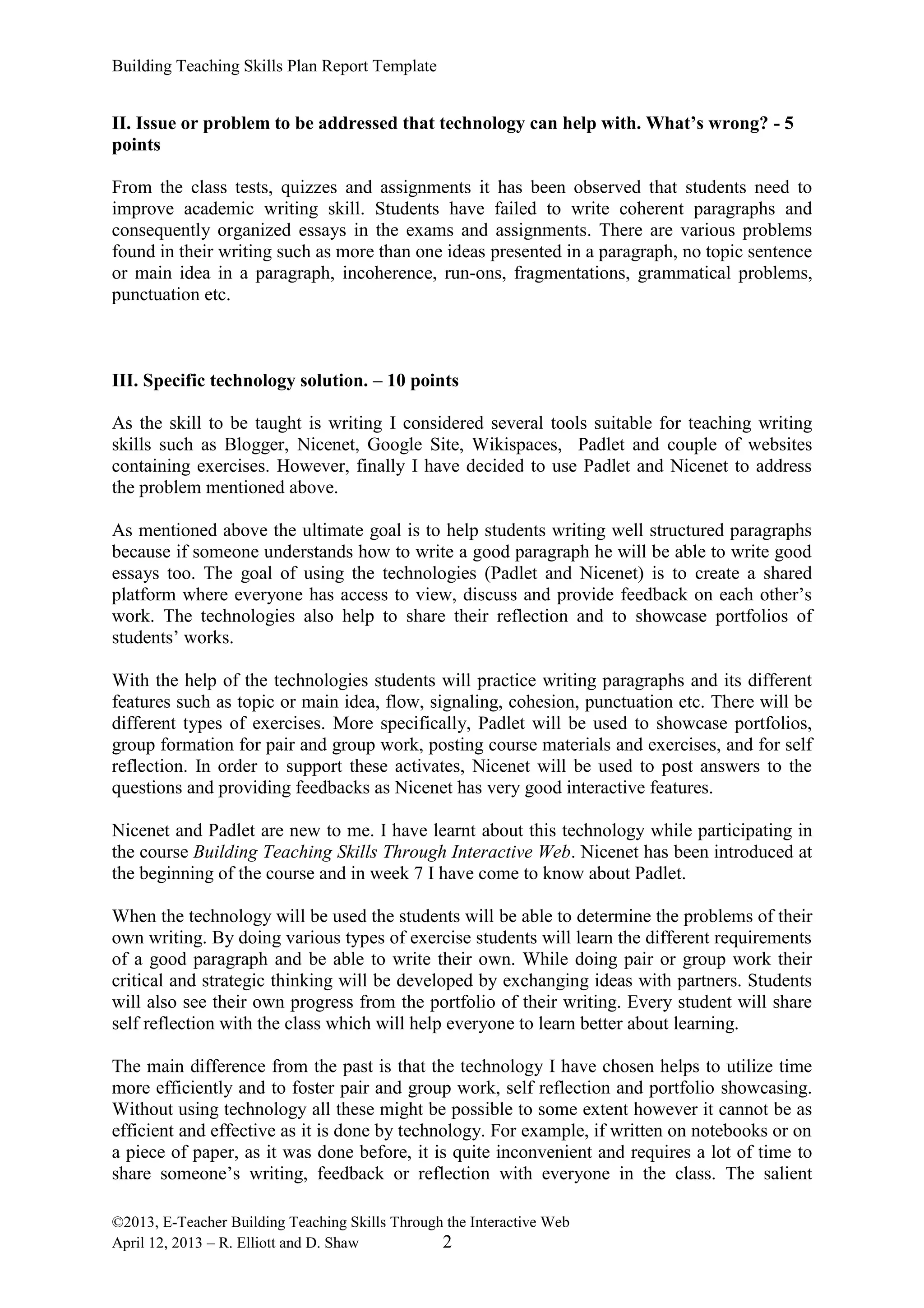 Building Teaching Skills Plan Report Template
©2013, E-Teacher Building Teaching Skills Through the Interactive Web
April 12, 2013 – R. Elliott and D. Shaw 2
II. Issue or problem to be addressed that technology can help with. What’s wrong? - 5
points
From the class tests, quizzes and assignments it has been observed that students need to
improve academic writing skill. Students have failed to write coherent paragraphs and
consequently organized essays in the exams and assignments. There are various problems
found in their writing such as more than one ideas presented in a paragraph, no topic sentence
or main idea in a paragraph, incoherence, run-ons, fragmentations, grammatical problems,
punctuation etc.
III. Specific technology solution. – 10 points
As the skill to be taught is writing I considered several tools suitable for teaching writing
skills such as Blogger, Nicenet, Google Site, Wikispaces, Padlet and couple of websites
containing exercises. However, finally I have decided to use Padlet and Nicenet to address
the problem mentioned above.
As mentioned above the ultimate goal is to help students writing well structured paragraphs
because if someone understands how to write a good paragraph he will be able to write good
essays too. The goal of using the technologies (Padlet and Nicenet) is to create a shared
platform where everyone has access to view, discuss and provide feedback on each other’s
work. The technologies also help to share their reflection and to showcase portfolios of
students’ works.
With the help of the technologies students will practice writing paragraphs and its different
features such as topic or main idea, flow, signaling, cohesion, punctuation etc. There will be
different types of exercises. More specifically, Padlet will be used to showcase portfolios,
group formation for pair and group work, posting course materials and exercises, and for self
reflection. In order to support these activates, Nicenet will be used to post answers to the
questions and providing feedbacks as Nicenet has very good interactive features.
Nicenet and Padlet are new to me. I have learnt about this technology while participating in
the course Building Teaching Skills Through Interactive Web. Nicenet has been introduced at
the beginning of the course and in week 7 I have come to know about Padlet.
When the technology will be used the students will be able to determine the problems of their
own writing. By doing various types of exercise students will learn the different requirements
of a good paragraph and be able to write their own. While doing pair or group work their
critical and strategic thinking will be developed by exchanging ideas with partners. Students
will also see their own progress from the portfolio of their writing. Every student will share
self reflection with the class which will help everyone to learn better about learning.
The main difference from the past is that the technology I have chosen helps to utilize time
more efficiently and to foster pair and group work, self reflection and portfolio showcasing.
Without using technology all these might be possible to some extent however it cannot be as
efficient and effective as it is done by technology. For example, if written on notebooks or on
a piece of paper, as it was done before, it is quite inconvenient and requires a lot of time to
share someone’s writing, feedback or reflection with everyone in the class. The salient
 