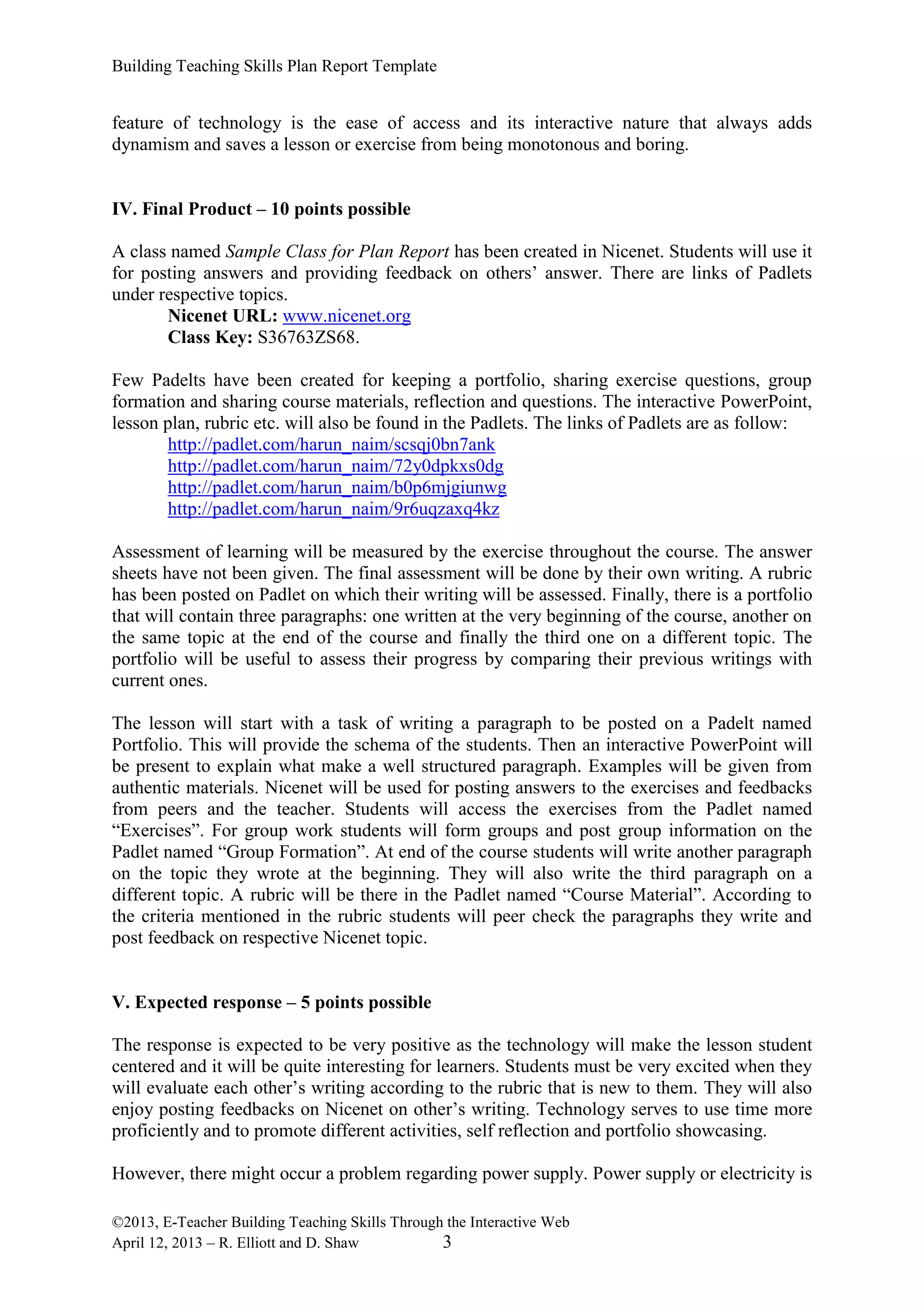 Building Teaching Skills Plan Report Template
©2013, E-Teacher Building Teaching Skills Through the Interactive Web
April 12, 2013 – R. Elliott and D. Shaw 3
feature of technology is the ease of access and its interactive nature that always adds
dynamism and saves a lesson or exercise from being monotonous and boring.
IV. Final Product – 10 points possible
A class named Sample Class for Plan Report has been created in Nicenet. Students will use it
for posting answers and providing feedback on others’ answer. There are links of Padlets
under respective topics.
Nicenet URL: www.nicenet.org
Class Key: S36763ZS68.
Few Padelts have been created for keeping a portfolio, sharing exercise questions, group
formation and sharing course materials, reflection and questions. The interactive PowerPoint,
lesson plan, rubric etc. will also be found in the Padlets. The links of Padlets are as follow:
http://padlet.com/harun_naim/scsqj0bn7ank
http://padlet.com/harun_naim/72y0dpkxs0dg
http://padlet.com/harun_naim/b0p6mjgiunwg
http://padlet.com/harun_naim/9r6uqzaxq4kz
Assessment of learning will be measured by the exercise throughout the course. The answer
sheets have not been given. The final assessment will be done by their own writing. A rubric
has been posted on Padlet on which their writing will be assessed. Finally, there is a portfolio
that will contain three paragraphs: one written at the very beginning of the course, another on
the same topic at the end of the course and finally the third one on a different topic. The
portfolio will be useful to assess their progress by comparing their previous writings with
current ones.
The lesson will start with a task of writing a paragraph to be posted on a Padelt named
Portfolio. This will provide the schema of the students. Then an interactive PowerPoint will
be present to explain what make a well structured paragraph. Examples will be given from
authentic materials. Nicenet will be used for posting answers to the exercises and feedbacks
from peers and the teacher. Students will access the exercises from the Padlet named
“Exercises”. For group work students will form groups and post group information on the
Padlet named “Group Formation”. At end of the course students will write another paragraph
on the topic they wrote at the beginning. They will also write the third paragraph on a
different topic. A rubric will be there in the Padlet named “Course Material”. According to
the criteria mentioned in the rubric students will peer check the paragraphs they write and
post feedback on respective Nicenet topic.
V. Expected response – 5 points possible
The response is expected to be very positive as the technology will make the lesson student
centered and it will be quite interesting for learners. Students must be very excited when they
will evaluate each other’s writing according to the rubric that is new to them. They will also
enjoy posting feedbacks on Nicenet on other’s writing. Technology serves to use time more
proficiently and to promote different activities, self reflection and portfolio showcasing.
However, there might occur a problem regarding power supply. Power supply or electricity is
 