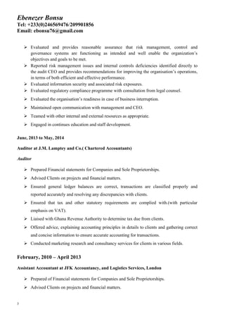 Ebenezer Bonsu
Tel: +233(0)246569476/209901856
Email: ebonsu76@gmail.com
 Evaluated and provides reasonable assurance that risk management, control and
governance systems are functioning as intended and well enable the organization’s
objectives and goals to be met.
 Reported risk management issues and internal controls deficiencies identified directly to
the audit CEO and provides recommendations for improving the organisation’s operations,
in terms of both efficient and effective performance.
 Evaluated information security and associated risk exposures.
 Evaluated regulatory compliance programme with consultation from legal counsel.
 Evaluated the organisation’s readiness in case of business interruption.
 Maintained open communication with management and CEO.
 Teamed with other internal and external resources as appropriate.
 Engaged in continues education and staff development.
June, 2013 to May, 2014
Auditor at J.M. Lamptey and Co.( Chartered Accountants)
Auditor
 Prepared Financial statements for Companies and Sole Proprietorships.
 Advised Clients on projects and financial matters.
 Ensured general ledger balances are correct, transactions are classified properly and
reported accurately and resolving any discrepancies with clients.
 Ensured that tax and other statutory requirements are complied with.(with particular
emphasis on VAT).
 Liaised with Ghana Revenue Authority to determine tax due from clients.
 Offered advice, explaining accounting principles in details to clients and gathering correct
and concise information to ensure accurate accounting for transactions.
 Conducted marketing research and consultancy services for clients in various fields.
February, 2010 – April 2013
Assistant Accountant at JFK Accountancy, and Logistics Services, London
 Prepared of Financial statements for Companies and Sole Proprietorships.
 Advised Clients on projects and financial matters.
3
 