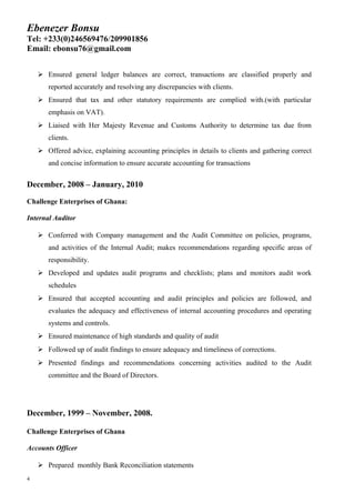 Ebenezer Bonsu
Tel: +233(0)246569476/209901856
Email: ebonsu76@gmail.com
 Ensured general ledger balances are correct, transactions are classified properly and
reported accurately and resolving any discrepancies with clients.
 Ensured that tax and other statutory requirements are complied with.(with particular
emphasis on VAT).
 Liaised with Her Majesty Revenue and Customs Authority to determine tax due from
clients.
 Offered advice, explaining accounting principles in details to clients and gathering correct
and concise information to ensure accurate accounting for transactions
December, 2008 – January, 2010
Challenge Enterprises of Ghana:
Internal Auditor
 Conferred with Company management and the Audit Committee on policies, programs,
and activities of the Internal Audit; makes recommendations regarding specific areas of
responsibility.
 Developed and updates audit programs and checklists; plans and monitors audit work
schedules
 Ensured that accepted accounting and audit principles and policies are followed, and
evaluates the adequacy and effectiveness of internal accounting procedures and operating
systems and controls.
 Ensured maintenance of high standards and quality of audit
 Followed up of audit findings to ensure adequacy and timeliness of corrections.
 Presented findings and recommendations concerning activities audited to the Audit
committee and the Board of Directors.
December, 1999 – November, 2008.
Challenge Enterprises of Ghana
Accounts Officer
 Prepared monthly Bank Reconciliation statements
4
 