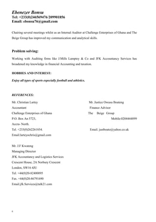 Ebenezer Bonsu
Tel: +233(0)246569476/209901856
Email: ebonsu76@gmail.com
Chairing several meetings whilst as an Internal Auditor at Challenge Enterprises of Ghana and The
Beige Group has improved my communication and analytical skills.
Problem solving:
Working with Auditing firms like J.Mills Lamptey & Co and JFK Accountancy Services has
broadened my knowledge in financial Accounting and taxation.
HOBBIES AND INTEREST:
Enjoy all types of sports especially football and athletics.
REFERENCES:
Mr. Christian Lartey Mr. Justice Owusu Boateng
Accountant Finance Advisor
Challenge Enterprises of Ghana The Beige Group
P.O. Box An 5723, Mobile:0204444899
Accra- North.
Tel. +233(0)262261854. Email. justboato@yahoo.co.uk
Email.larteyochris@gmail.com
Mr. J.F Kwateng
Managing Director
JFK Accountancy and Logistics Services
Crescent House, 2A Norbury Crescent
London, SW16 4JU
Tel. +44(0)20-82400095
Fax. +44(0)20-86791690
Email.jfk.Services@talk21.com
6
 