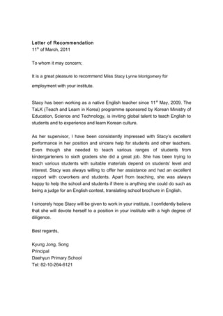 Letter of Recommendation
11th
of March, 2011
To whom it may concern;
It is a great pleasure to recommend Miss Stacy Lynne Montgomery for
employment with your institute.
Stacy has been working as a native English teacher since 11st
May, 2009. The
TaLK (Teach and Learn in Korea) programme sponsored by Korean Ministry of
Education, Science and Technology, is inviting global talent to teach English to
students and to experience and learn Korean culture.
As her supervisor, I have been consistently impressed with Stacy’s excellent
performance in her position and sincere help for students and other teachers.
Even though she needed to teach various ranges of students from
kindergarteners to sixth graders she did a great job. She has been trying to
teach various students with suitable materials depend on students’ level and
interest. Stacy was always willing to offer her assistance and had an excellent
rapport with coworkers and students. Apart from teaching, she was always
happy to help the school and students if there is anything she could do such as
being a judge for an English contest, translating school brochure in English.
I sincerely hope Stacy will be given to work in your institute. I confidently believe
that she will devote herself to a position in your institute with a high degree of
diligence.
Best regards,
Kyung Jong, Song
Principal
Daehyun Primary School
Tel: 82-10-264-6121
 