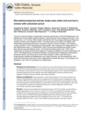 Recreational physical activity, body mass index and survival in
women with colorectal cancer
Josephina G. Kuiper1, Amanda I. Phipps2, Marian L. Neuhouser2, Rowan T. Chlebowski3,
Cynthia A. Thomson4, Melinda L. Irwin5, Dorothy S. Lane6, Jean Wactawski-Wende7, Lifang
Hou8, Rebecca D. Jackson9, Ellen Kampman1,10, and Polly A. Newcomb2
1Division of Human Nutrition, Wageningen University, Bomenweg 4, 6703 HD Wageningen, the
Netherlands 2Public Health Sciences Division, Fred Hutchinson Cancer Research Center, 1100
Fairview Ave. N., P.O. Box 19024, Seattle, WA 98109, USA 3Los Angeles Biomedical Research
Institute at Harbor-UCLA Medical Center, 1124 West Carson St Torrance, CA 90502, USA
4Department of Nutritional Sciences, University of Arizona, PO Box 210458, 1145 S Warren
Tucson, AZ 85721, USA 5Yale School of Public Health, Yale University, 60 College Street, P.O.
Box 208034 New Haven, CT 06520-8034, USA 6Community and Behavioral Health Faculty,
Stony Brook University Medical Center, 101 Nicolls Road Stony Brook, NY 11794, USA
7Department of Social and Preventive Medicine, University at Buffalo, 270 Farber Hall Buffalo, NY
14214, USA 8Department of Preventive Medicine, Feinberg School of Medicine, Northwestern
University, 680 N. Lake Shore Drive, Suite 1400, Chicago, IL 6061, USA 9Division of
Endocrinology, Diabetes and Metabolism, Ohio State University, 491 McCampbell Hall 1581
Dodd Drive, Columbus, OH 43210, USA 10Department of Health Sciences, VU Amsterdam, De
Boelelaan 1105, 1081 HV Amsterdam, the Netherlands
Abstract
Background and purpose—Previous studies have shown that physical inactivity and obesity
are risk factors for the development of colorectal cancer. However, controversy exists regarding
the influence of these factors on survival in colorectal cancer patients. We evaluated the impact of
recreational physical activity and body mass index (BMI) before and after colorectal cancer
diagnosis on disease-specific mortality and all-cause mortality.
Patients and Methods—This prospective cohort study included 1339 women enrolled in the
Women’s Health Initiative study who were diagnosed with colorectal cancer subsequent to study
enrolment. BMI and recreational physical activity were measured before cancer diagnosis at study
entry (pre-diagnostic) and after diagnosis at study follow-up interviews (post-diagnostic). We used
Cox regression to estimate the association between pre- and post-diagnostic exposures and
survival after colorectal cancer diagnosis.
Results—Among women diagnosed with colorectal cancer, 265 (13%) deaths occurred during a
median study follow-up of 11.9 years, of which 171 (65%) were attributed to colorectal cancer.
Compared with women reporting no pre-diagnostic recreational physical activity, those reporting
activity levels of ≥18 MET-hours/week had significantly lower colorectal cancer-specific
mortality (hazard ratio (HR)=0.68; 95% confidence interval (CI): 0.41–1.13) and all-cause
mortality (HR=0.63; 95% CI: 0.42–0.96). Similar inverse associations were seen for post-
Corresponding author: Amanda I. Phipps, Cancer Prevention Program, Fred Hutchinson, Cancer Research Center, 1100 Fairview
Ave. N., M4-B402, P.O. Box 19024, Seattle, WA, 98109-1024; ph: (206) 667-7741; fax: (206) 667-7850; aphipps@fhcrc.org.
Conflict of interest
The authors declare that they have no conflict of interest.
NIH Public Access
Author Manuscript
Cancer Causes Control. Author manuscript; available in PMC 2013 December 01.
Published in final edited form as:
Cancer Causes Control. 2012 December ; 23(12): 1939–1948. doi:10.1007/s10552-012-0071-2.
NIH-PAAuthorManuscriptNIH-PAAuthorManuscriptNIH-PAAuthorManuscript
 