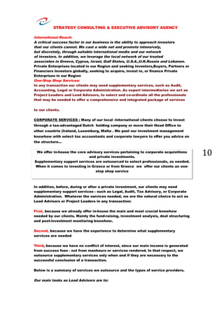 STRATEGY CONSULTING & EXECUTIVE ADVISORY AGENCY
10
International Reach:
A critical success factor in our business is the ability to approach investors
that our clients cannot. We cast a wide net and promote intensively,
but discretely, through suitable international media and our network
of investors. In addition, we leverage the local network of our trusted
associates in Greece, Cyprus, Israel, Gulf States, U.S.A.,U.K.Russia and Lebanon.
Private Enterprises located in our Region and seeking Investors,Buyers, Partners or
Financiers Investors globally, seeking to acquire, invest in, or finance Private
Enterprises in our Region
One-Stop Shop Services:
In any transaction our clients may need supplementary services, such as Audit,
Accounting, Legal or Corporate Administration. As expert intermediaries we act as
Project Leaders and Lead Advisors, to select and co-ordinate all the professionals
that may be needed to offer a comprehensive and integrated package of services
to our clients.
CORPORATE SERVICES : Many of our local -International clients choose to invest
through a tax-advantaged Dutch holding company or move their Head Office to
other countrie (Ireland, Luxemburg, Malta . We pool our investment management
knowhow with select tax accountants and corporate lawyers to offer you advice on
the structure...
We offer in-house the core advisory services pertaining to corporate acquisitions
and private investments.
Supplementary support services are outsourced to select professionals, as needed.
When it comes to investing in Greece or from Greece we offer our clients an one-
stop shop service
In addition, before, during or after a private investment, our clients may need
supplementary support services - such as Legal, Audit, Tax Advisory, or Corporate
Administration. Whatever the services needed, we are the natural choice to act as
Lead Advisors or Project Leaders in any transaction:
First, because we already offer in-house the main and most crucial knowhow
needed by our clients. Mainly the fund-raising, investment analysis, deal structuring
and post-investment monitoring knowhow.
Second, because we have the experience to determine what supplementary
services are needed
Third, because we have no conflict of interest, since our main income is generated
from success fees - not from manhours or services rendered. In that respect, we
outsource supplementary services only when and if they are necessary to the
successful conclusion of a transaction.
Below is a summary of services we outsource and the types of service providers.
Our main tasks as Lead Advisors are to:
 