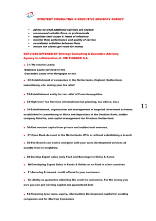 STRATEGY CONSULTING & EXECUTIVE ADVISORY AGENCY
11
 advise on what additional services are needed
 recommend suitable firms, or professionals
 negotiate their scope & terms of reference
 monitor their performance and quality of service
 co-ordinate activities between them
 ensure our clients get value for money
SERVICES OFFERED BY Strategy Consulting & Executive Advisory
Agency in collaboration of VIE FINANCE S.A,
. 01- We resolve Loans:
Business Loans serviced or not
Guarantee Loans with Mortgages or not
. 02-Establishment of companies in the Netherlands, England, Switzerland,
Luxembourg, etc. aiming your tax relief
. 03-Establishment entity for tax relief of Franchiseroyalties
. 04-High level Tax Services (International tax planning, tax advice, etc.)
. 05-Establishment, organization and management of targeted investment schemes
established in Luxembourg or Malta and depositary of the Deutche Bank, auditor
company Deloitte, and capital management the Altarious Switzerland.
. 06-Find venture capital from private and institutional ventures.
. 07-Open Bank Account in the Netherlands. With or without establishing a branch
. 08-The Branch can evolve and grow with your sales development services at
country level or neighbors.
. 09-Develop Export sales (only Food and Beverage) in China & Korea
. 10-Developing Export Sales in Foods & Drinks or no Food in other countries
. 11-Securing & insured credit offered to your customers
. 12 -Ability as guarantee obtaining the credit to customers. For the money you
owe you can get working capital and guaranteed debt
. 13-Financing type loans, equity, intermediate Development capital for existing
companies and for Start Up Companies
 