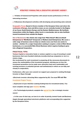 STRATEGY CONSULTING & EXECUTIVE ADVISORY AGENCY
12
. 14-Sales of Commercial Properties with annual income performance of 10% to
interesting investors
. 15-Business Development activities with developing and promoting sales network
Geographic Focus: Based in Greece member of the European Union and where the
continents of Europe, Asia and Africa meet, we are centrally located in the Region
of our focus: South Eastern Europe and the Eastern Mediterranean. We facilitate
transactions within the Region, either local or cross-border, but we also facilitate
inward investment from outside the Region
Size of Businesses: Our clients size range from “Main Street” (Micro-to-Small
Enterprises) to “Mid-Market” (Corporate or Medium-sized Enterprises). We cover a
wide range of business sizes to help our clients cross over from one sector to
another - whether it’s a major Corporation seeking to acquire a chain of Main Street
businesses, or a successful Main Street Business which requires funding to grow
into a Regional Corporation.
PRACTICAL TIPS:
Venture Capital or innovative funds or venture capital is a way of investing in small
businesses that were founded relatively recently (start-up companies) or are in a
mature stage.
Our involvement for each investment is preparing all the necessary documents to
assess the marketability of the investment proposal, advising you on how the
investment promotion can be made more attractive (and more marketable) and
existing investors or potential (private and institutional) in which we are fully and
closely in cooperation..
Furthermore, after your own consent we support your proposal in seeking Strategic
Investor or Buyer through:
.Electronic investor attracting Sites supported by EU .You must fill out the
Investment Project Teaser
. Expression of your intention seeking funding from for investment banks. You
must complete and sign your intention for this.
. For Technological products complete the special form for a strategic investor
search
. In the case of start ups, we turn to in order of priority Jewish Funds and Business
Angels through specialized electronic platforms and corresponding lists supported
by the European Union.
 