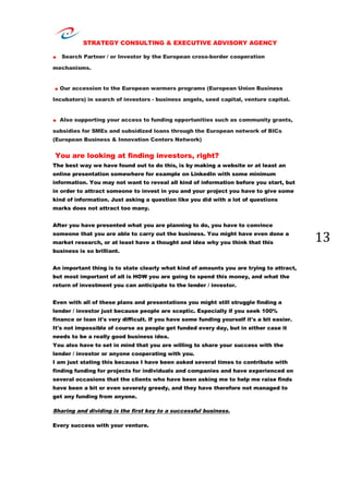 STRATEGY CONSULTING & EXECUTIVE ADVISORY AGENCY
13
. Search Partner / or Investor by the European cross-border cooperation
mechanisms.
. Our accession to the European warmers programs (European Union Business
Incubators) in search of investors - business angels, seed capital, venture capital.
. Also supporting your access to funding opportunities such as community grants,
subsidies for SMEs and subsidized loans through the European network of BICs
(European Business & Innovation Centers Network)
You are looking at finding investors, right?
The best way we have found out to do this, is by making a website or at least an
online presentation somewhere for example on LinkedIn with some minimum
information. You may not want to reveal all kind of information before you start, but
in order to attract someone to invest in you and your project you have to give some
kind of information. Just asking a question like you did with a lot of questions
marks does not attract too many.
After you have presented what you are planning to do, you have to convince
someone that you are able to carry out the business. You might have even done a
market research, or at least have a thought and idea why you think that this
business is so brilliant.
An important thing is to state clearly what kind of amounts you are trying to attract,
but most important of all is HOW you are going to spend this money, and what the
return of investment you can anticipate to the lender / investor.
Even with all of these plans and presentations you might still struggle finding a
lender / investor just because people are sceptic. Especially if you seek 100%
finance or loan it's very difficult. If you have some funding yourself it's a bit easier.
It's not impossible of course as people get funded every day, but in either case it
needs to be a really good business idea.
You also have to set in mind that you are willing to share your success with the
lender / investor or anyone cooperating with you.
I am just stating this because I have been asked several times to contribute with
finding funding for projects for individuals and companies and have experienced on
several occasions that the clients who have been asking me to help me raise finds
have been a bit or even severely greedy, and they have therefore not managed to
get any funding from anyone.
Sharing and dividing is the first key to a successful business.
Every success with your venture.
 