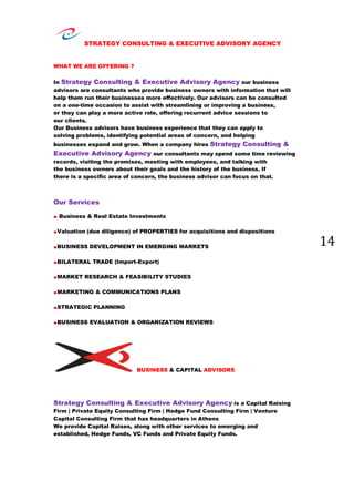 STRATEGY CONSULTING & EXECUTIVE ADVISORY AGENCY
14
WHAT WE ARE OFFERING ?
In Strategy Consulting & Executive Advisory Agency our business
advisors are consultants who provide business owners with information that will
help them run their businesses more effectively. Our advisors can be consulted
on a one-time occasion to assist with streamlining or improving a business,
or they can play a more active role, offering recurrent advice sessions to
our clients.
Our Business advisors have business experience that they can apply to
solving problems, identifying potential areas of concern, and helping
businesses expand and grow. When a company hires Strategy Consulting &
Executive Advisory Agency our consultants may spend some time reviewing
records, visiting the premises, meeting with employees, and talking with
the business owners about their goals and the history of the business. If
there is a specific area of concern, the business advisor can focus on that.
Our Services
. Business & Real Estate Investments
.Valuation (due diligence) of PROPERTIES for acquisitions and dispositions
.BUSINESS DEVELOPMENT IN EMERGING MARKETS
.BILATERAL TRADE (Import-Export)
.MARKET RESEARCH & FEASIBILITY STUDIES
.MARKETING & COMMUNICATIONS PLANS
.STRATEGIC PLANNING
.BUSINESS EVALUATION & ORGANIZATION REVIEWS
BUSINESS & CAPITAL ADVISORS
Strategy Consulting & Executive Advisory Agency is a Capital Raising
Firm | Private Equity Consulting Firm | Hedge Fund Consulting Firm | Venture
Capital Consulting Firm that has headquarters in Athens
We provide Capital Raises, along with other services to emerging and
established, Hedge Funds, VC Funds and Private Equity Funds.
 