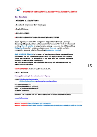 STRATEGY CONSULTING & EXECUTIVE ADVISORY AGENCY
15
Our Services
. MERGERS & ACQUISITIONS
. Develop & Implement Exit Strategies
. Capital Raising
. BUSINESS PLAN
. BUSINESS EVALUATION & ORGANIZATION REVIEWS
As an Agency we can offer companies acquisitions through Leverage
(Leveraged Buyout), others which are in the "mature" level of development
seeking Growth capital or experiencing strong economic hardship seeking
Hedge funds or start up companies needed Venture capital and also
companies seeking Interim Financing (Mezzanine capital).
OUR VISION & GOALS. In 30 years of existence we have managed in our
business a lot. We feel proud that we won the appreciation and trust of
those we knew and / or worked . It is our goal with our choices and daily
practice to extend this confidence.
We have a multi-lingual personnel for servicing our partners within an
international discipline
CONTACT PERSON: Mr Dimitrios Shistohilis M.B.A.
C.E.O. & President
Strategy Consulting & Executive Advisory Agency
Email: dshistohilis@viefinance.gr
shistohilis@gmail.com, globalcapitalraise@gmail.com
Tel.: 0030 217 0001463
Cell: 0030 693 8138279 (private)
0044 770 0004124 (International)
Skype ID: Shistohilis
Address: VIE FINANCE S.A. 28th
Oktovriou str. No 4, 15124, MAROUSI, ATHENS
www.viefinance.gr
Website hyperlink:http://shistohilis.wix.com/agency
Website hyperlink:https://www.linkedin.com/pub/dimitrios-shistohilis-mba-b-sc-hons/2b/242/a0b
 