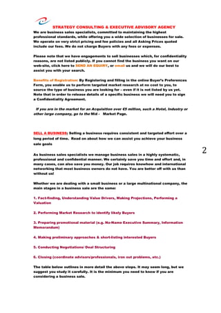 STRATEGY CONSULTING & EXECUTIVE ADVISORY AGENCY
2
We are business sales specialists, committed to maintaining the highest
professional standards, while offering you a wide selection of businesses for sale.
We operate on very strict pricing and fee policies and all Asking Prices quoted
include our fees. We do not charge Buyers with any fees or expenses.
Please note that we have engagements to sell businesses which, for confidentiality
reasons, are not listed publicly. If you cannot find the business you want on our
web-site, click here to SEND AN EQUIRY, or email us and we will do our best to
assist you with your search.
Benefits of Registration: By Registering and filling in the online Buyer’s Preferences
Form, you enable us to perform targeted market research at no cost to you, to
source the type of business you are looking for – even if it is not listed by us yet.
Note that in order to release details of a specific business we will need you to sign
a Confidentiality Agreement.
If you are in the market for an Acquisition over €5 million, such a Hotel, Industry or
other large company, go to the Mid - Market Page.
SELL A BUSINESS: Selling a business requires consistent and targeted effort over a
long period of time. Read on about how we can assist you achieve your business
sale goals
As business sales specialists we manage business sales in a highly systematic,
professional and confidential manner. We certainly save you time and effort and, in
many cases, can also save you money. Our job requires knowhow and international
networking that most business owners do not have. You are better off with us than
without us!
Whether we are dealing with a small business or a large multinational company, the
main stages in a business sale are the same:
1. Fact-finding, Understanding Value Drivers, Making Projections, Performing a
Valuation
2. Performing Market Research to identify likely Buyers
3. Preparing promotional material (e.g. No-Name Executive Summary, Information
Memorandum)
4. Making preliminary approaches & short-listing interested Buyers
5. Conducting Negotiations/ Deal Structuring
6. Closing (coordinate advisors/professionals, iron out problems, etc.)
The table below outlines in more detail the above steps. It may seem long, but we
suggest you study it carefully. It is the minimum you need to know if you are
considering a business sale.
 