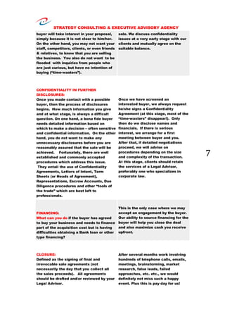 STRATEGY CONSULTING & EXECUTIVE ADVISORY AGENCY
7
buyer will take interest in your proposal,
simply because it is not clear to him/her.
On the other hand, you may not want your
staff, competitors, clients, or even friends
& relatives, to know that you are selling
the business. You also do not want to be
flooded with inquiries from people who
are just curious, but have no intention of
buying (“time-wasters”).
sale. We discuss confidentiality
issues at a very early stage with our
clients and mutually agree on the
suitable balance.
CONFIDENTIALITY IN FURTHER
DISCLOSURES:
Once you made contact with a possible
buyer, then the process of disclosures
begins. How much information you give
and at what stage, is always a difficult
question. On one hand, a bona fide buyer
needs detailed information based on
which to make a decision – often sensitive
and confidential information. On the other
hand, you do not want to make any
unnecessary disclosures before you are
reasonably assured that the sale will be
achieved. Fortunately, there are well
established and commonly accepted
procedures which address this issue.
They entail the use of Confidentiality
Agreements, Letters of Intent, Term
Sheets (or Heads of Agreement),
Representations, Escrow Accounts, Due
Diligence procedures and other “tools of
the trade” which are best left to
professionals.
Once we have screened an
interested buyer, we always request
he/she signs a Confidentiality
Agreement (at this stage, most of the
“time-wasters” disappear!). Only
then do we disclose names and
financials. If there is serious
interest, we arrange for a first
meeting between buyer and you.
After that, if detailed negotiations
proceed, we will advise on
procedures depending on the size
and complexity of the transaction.
At this stage, clients should retain
the services of a Legal Advisor,
preferably one who specializes in
corporate law.
FINANCING:
What can you do if the buyer has agreed
to buy your business and needs to finance
part of the acquisition cost but is having
difficulties obtaining a Bank loan or other
type financing?
This is the only case where we may
accept an engagement by the buyer.
Our ability to source financing for the
buyer will help you close the deal
and also maximize cash you receive
upfront.
CLOSURE:
Defined as the signing of final and
irrevocable sale agreements (not
necessarily the day that you collect all
the sales proceeds). All agreements
should be drafted and/or reviewed by your
Legal Advisor.
After several months work involving
hundreds of telephone calls, emails,
meetings, brainstorming, market
research, false leads, failed
approaches, etc. etc., we would
definitely not miss such a happy
event. Plus this is pay day for us!
 