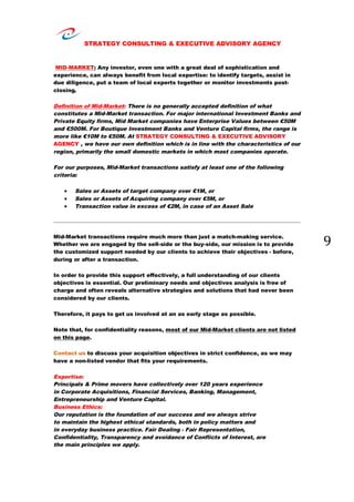 STRATEGY CONSULTING & EXECUTIVE ADVISORY AGENCY
9
MID-MARKET: Any investor, even one with a great deal of sophistication and
experience, can always benefit from local expertise: to identify targets, assist in
due diligence, put a team of local experts together or monitor investments post-
closing.
Definition of Mid-Market: There is no generally accepted definition of what
constitutes a Mid-Market transaction. For major international Investment Banks and
Private Equity firms, Mid Market companies have Enterprise Values between €50M
and €500M. For Boutique Investment Banks and Venture Capital firms, the range is
more like €10M to €50M. At STRATEGY CONSULTING & EXECUTIVE ADVISORY
AGENCY , we have our own definition which is in line with the characteristics of our
region, primarily the small domestic markets in which most companies operate.
For our purposes, Mid-Market transactions satisfy at least one of the following
criteria:
 Sales or Assets of target company over €1M, or
 Sales or Assets of Acquiring company over €5M, or
 Transaction value in excess of €2M, in case of an Asset Sale
Mid-Market transactions require much more than just a match-making service.
Whether we are engaged by the sell-side or the buy-side, our mission is to provide
the customized support needed by our clients to achieve their objectives - before,
during or after a transaction.
In order to provide this support effectively, a full understanding of our clients
objectives is essential. Our preliminary needs and objectives analysis is free of
charge and often reveals alternative strategies and solutions that had never been
considered by our clients.
Therefore, it pays to get us involved at an as early stage as possible.
Note that, for confidentiality reasons, most of our Mid-Market clients are not listed
on this page.
Contact us to discuss your acquisition objectives in strict confidence, as we may
have a non-listed vendor that fits your requirements.
Expertise:
Principals & Prime movers have collectively over 120 years experience
in Corporate Acquisitions, Financial Services, Banking, Management,
Entrepreneurship and Venture Capital.
Business Ethics:
Our reputation is the foundation of our success and we always strive
to maintain the highest ethical standards, both in policy matters and
in everyday business practice. Fair Dealing - Fair Representation,
Confidentiality, Transparency and avoidance of Conflicts of Interest, are
the main principles we apply.
 