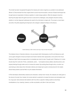 10
This divide has been recognized throughout the industry and culture of games as a problem to be addressed
(Brown 3). Disconnected from their original intent to avoid miscommunication, overuse of Explicit techniques has
brought about an expectation of tedious repetition in certain design patterns. While the designer should be
teaching the player about the game and how to overcome its challenges, every designer should be asking
whether or not their Approach addresses the need for the information to begin with. The answer is never black
and white. Only after playtesting the Approach will a designer validate the Nature of the Device.
Implicit Delivery is often indirect and may or may not reach the player.
This bilateral choice in Narrative delivery is not just present within Gamespaces, but film and literature as well.
Just as game designers should use Explicit and Implicit methods when appropriate, some authors like Chuck
Palahniuk (Fight Club) encourage writers to completely ban what he dubs “thought verbs” (Palahniuk 4). A writer
should stray from verbs like “thinks, understands, wants….” and explore sensory details, describe actions, and
express feelings through written word to immerse the reader. By avoiding these thought verbs, an author can
avoid being so direct about their information delivery and instead opt to paint a mental picture for the reader,
whose literary blanks could be filled in by the readers themselves.
In films that feature otherworldly creatures and characters, namely horror movies, the creatures are rarely given a
fair amount of screen time. Instead, the human element is explored to increase the tension and anticipation level
for a big scare. Some directors like Guillermo Del Toro (Pan’s Labyrinth, Hellboy) prefer to show these
manifestations of our creativity, however, as often as possible, and often in their own homes.
 