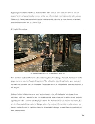11
By placing so much time and effort on the look and feel of the creature, or the creature’s domicile, one can
establish a set of characteristics that combine familiar and unfamiliar traits into one personality-laden package
(Gullermo 5). These characters instantly become more memorable than most, as those elements of familiarity
establish an association that isn’t easy to forget.
2.1 Explicit Methodology
Jon Battle-Born offers helpful tips for new players in Skyrim. (A)
More often than not, Explicit Narrative is delivered entirely through the dialogue Approach. Narrators will tell the
player what to do next, Non-Playable Characters (NPCs) will lead the player throughout the game world, and
many will drop exposition that is far from vague. These characters act as mentors for the player and assistants to
the designer.
If players feel too lost within the game world, whether they are trying to find a location or understand core
mechanics, these NPCs are there to help the designer help the player. In the case of Skyrim, an NPC is resting
against a pole within a common path the player will take. This character will not just direct the player once, but
any time they may be lost, prompted by dialogue options that create an informative conversation between two
parties. This trade brings the player into the world, but also leads the player to new and exciting goals they may
have not seen before.
 