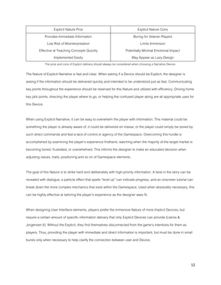 12
Explicit Nature Pros Explicit Nature Cons
Provides Immediate Information
Low Risk of Misinterpretation
Effective at Teaching Concepts Quickly
Implemented Easily
Boring for Veteran Players
Limits Immersion
Potentially Minimal Emotional Impact
May Appear as Lazy Design
The pros and cons of Explicit delivery should always be considered when choosing a Narrative Device.
The Nature of Explicit Narrative is fast and clear. When asking if a Device should be Explicit, the designer is
asking if the information should be delivered quickly and intended to be understood just as fast. Communicating
key points throughout the experience should be reserved for this Nature and utilized with efficiency. Driving home
key plot points, directing the player where to go, or helping the confused player along are all appropriate uses for
this Device.
When using Explicit Narrative, it can be easy to overwhelm the player with information. This material could be
something the player is already aware of, it could be delivered en masse, or the player could simply be bored by
such direct commands and feel a lack of control or agency of the Gamespace. Overcoming this hurdle is
accomplished by examining the player’s experience firsthand, watching when the majority of the target market is
becoming bored, frustrated, or overwhelmed. This informs the designer to make an educated decision when
adjusting values, traits, positioning and so on of Gamespace elements.
The goal of this Nature is to strike hard and deliberately with high-priority information. A twist in the story can be
revealed with dialogue, a particle effect that spells “level up” can indicate progress, and an onscreen tutorial can
break down the more complex mechanics that exist within the Gamespace. Used when absolutely necessary, this
can be highly effective at tailoring the player’s experience as the designer sees fit.
When designing User Interface elements, players prefer the immersive Nature of more Implicit Devices, but
require a certain amount of specific information delivery that only Explicit Devices can provide (Llanos &
Jorgensen 6). Without the Explicit, they find themselves disconnected from the game’s intentions for them as
players. Thus, providing the player with immediate and direct information is important, but must be done in small
bursts only when necessary to help clarify the connection between user and Device.
 