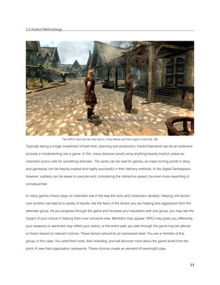 13
2.2 Implicit Methodology
Two NPCs discuss two key topics, Gray-Mane and the Legion indirectly. (B)
Typically taking a longer investment of both time, planning and production, Implicit Narrative can be an extensive
process in implementing into a game. In film, many directors avoid using anything heavily Implicit unless an
important scene calls for something dramatic. The same can be said for games, as major turning points in story
and gameplay can be heavily implied and highly successful in their delivery methods. In the digital Gamespace,
however, subtlety can be easier to execute and, considering the interactive aspect, be even more rewarding or
consequential.
In many games choice plays an important role in the way the story and characters develop. Helping one faction
over another can lead to a variety of results, like the favor of the faction you are helping and aggression from the
alternate group. As you progress through the game and increase your reputation with one group, you may see the
impact of your choice in helping them over someone else. Members may appear, NPCs may greet you differently,
your weapons or wardrobe may reflect your status, or the entire path you take through the game may be altered
or frozen based on relevant choices. These factors amount to an expressed ideal. You are a member of this
group, in this case. You wield their tools, their branding, and will discover more about the game world from the
point of view that organization represents. These choices create an element of meaningful play.
 