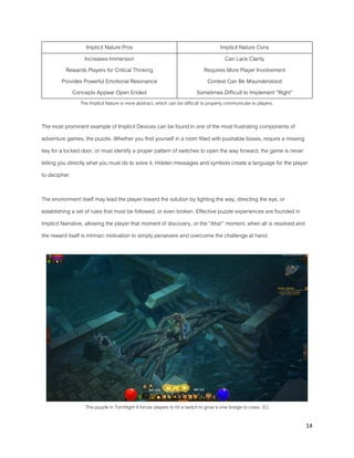 14
Implicit Nature Pros Implicit Nature Cons
Increases Immersion
Rewards Players for Critical Thinking
Provides Powerful Emotional Resonance
Concepts Appear Open Ended
Can Lack Clarity
Requires More Player Involvement
Context Can Be Misunderstood
Sometimes Difficult to Implement “Right”
The Implicit Nature is more abstract, which can be difficult to properly communicate to players.
The most prominent example of Implicit Devices can be found in one of the most frustrating components of
adventure games, the puzzle. Whether you find yourself in a room filled with pushable boxes, require a missing
key for a locked door, or must identify a proper pattern of switches to open the way forward, the game is never
telling you directly what you must do to solve it. Hidden messages and symbols create a language for the player
to decipher.
The environment itself may lead the player toward the solution by lighting the way, directing the eye, or
establishing a set of rules that must be followed, or even broken. Effective puzzle experiences are founded in
Implicit Narrative, allowing the player that moment of discovery, or the “Aha!” moment, when all is resolved and
the reward itself is intrinsic motivation to simply persevere and overcome the challenge at hand.
This puzzle in Torchlight II forces players to hit a switch to grow a vine bridge to cross. (C)
 