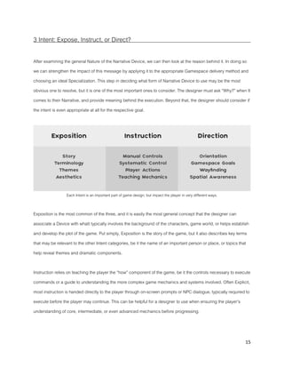 15
3 Intent: Expose, Instruct, or Direct?
After examining the general Nature of the Narrative Device, we can then look at the reason behind it. In doing so
we can strengthen the impact of this message by applying it to the appropriate Gamespace delivery method and
choosing an ideal Specialization. This step in deciding what form of Narrative Device to use may be the most
obvious one to resolve, but it is one of the most important ones to consider. The designer must ask “Why?” when It
comes to their Narrative, and provide meaning behind the execution. Beyond that, the designer should consider if
the intent is even appropriate at all for the respective goal.
Each Intent is an important part of game design, but impact the player in very different ways.
Exposition is the most common of the three, and it is easily the most general concept that the designer can
associate a Device with whatt typically involves the background of the characters, game world, or helps establish
and develop the plot of the game. Put simply, Exposition is the story of the game, but it also describes key terms
that may be relevant to the other Intent categories, be it the name of an important person or place, or topics that
help reveal themes and dramatic components.
Instruction relies on teaching the player the “how” component of the game, be it the controls necessary to execute
commands or a guide to understanding the more complex game mechanics and systems involved. Often Explicit,
most instruction is handed directly to the player through on-screen prompts or NPC dialogue, typically required to
execute before the player may continue. This can be helpful for a designer to use when ensuring the player’s
understanding of core, intermediate, or even advanced mechanics before progressing.
 
