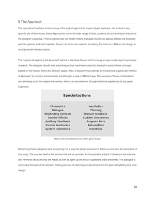 20
5 The Approach
The specialized methods include many of the typical agents that impact player feedback. Not limited to any
specific set of techniques, these Approaches cover the wide range of tools, systems, art and animation that are at
the designer’s disposal. From progress bars like health meters and gold counters to special effects like projectile
particle systems and blood splatter, these core forms can assist in translating the intent and Nature of a design in
an appropriate delivery space.
The purpose of exploring the Approach behind a Narrative Device and choosing an appropriate agent is primarily
research. The designer should look at techniques that have been used and attempt to evolve those concepts
based on the Nature, Intent and Delivery space. Also, a designer may attempt to revolutionize a particular method
of Approach by trying to communicate something in a new or different way. The success of these combinations
are ultimately up to the players themselves, which can be observed through extensive playtesting of any given
Approach.
Many more Specializations exist within game design.
Discerning these categories and structuring it in a way that allows someone to follow a process is the backbone of
this study. The process itself is the solution that will be provided for the problem at hand. Following it will educate
and reinforce decisions that are made, as well as open up an array of questions to be answered. This dialogue is
necessary throughout the decision making process of planning and pre-production for game storytelling and level
design.
 
