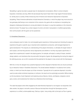 21
Storytelling in games has been a popular topic for development conversations. When it comes to Explicit
Exposition, Cinematics are king. Within the last decade they haven’t been held in high regard (Frictional Games
8), namely due to a variety of titles introducing more immersive and interactive Approaches to Exposition
storytelling. These immersive alternatives include Interactive Cinematics, in which the player may move around or
has gameplay itself being a core component of the cutscene. Any game with an emphasis on storytelling has
designers challenging themselves to convey plot details to the player in a way that capitalizes on the interactive
element at hand. The player has a certain degree of control, and when manipulated or modified appropriately,
their communication with the game can be questioned.
5.1 Kinesthetic Dissonance
Just as designers want to make a fun and enjoyable game experience, thinking ahead and intending the player to
experience the game a specific way is important when established a productive, well-managed Approach to
game development. This requires an understanding of the players themselves, or ultimately the target market of
each project, and how they perceive various Approaches and whether or not they may expect specificities. A
player that is experienced in eastern role playing games, for example, will expect a variety of tropes, standard
design patterns, and mechanics that only exist within that genre of game. By disregarding this during this stage of
the defining process, we cut off or severely limit the potential for the player to truly connect with the Gamespace.
With this in mind, the designer has a powerful Approach at their disposal for Narrative that can only be achieved
by an interactive medium. Kinesthetic Dissonance. This divide between feedback or its absence from control,
motion, or intent can throw the player out of their immersion. Typically this isn’t a welcome Approach, but when
used to evoke certain emotional responses or confusion, the result can be surprisingly successful. Without testing
out the boundaries of each Approach and exploring various Natures, Intents, and Spaces, designers cannot
grow, evolve, and revolutionize the medium as a Narrative-driven technology.
This state that players enter while engaged by the ideal Narrative Approach is not singular, but sequential. One
after another, the player is met with a series of Devices that lead them through the Gamespace and the
experience in a unified, uninterruptable way. Cited as a ‘glow’, many simply refer to the topic as Flow in games.
 