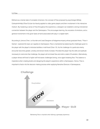 22
5.2 Flow
Defined as a mental state of complete immersion, the concept of Flow proposed by psychologist Mihály
Csíkszentmihályi (Flow 9) dcan be heavily applied to video game players and their involvement in the interactive
medium. By mastering a sense of Flow throughout the experience, a designer can establish a strong motivational
connection between the player and the Gamespace. This encourages learning, the evocation of emotions, and a
general involvement in the given tasks at hand associated with play in a digital realm.
According to Jenova Chen, co-founder and Lead Designer at thatgamecompany whose graduate thesis, “Flow in
Games”, explored the topic as it applies to Gamespace, Flow is maintained by balancing the challenges given to
the player with the player’s individual abilities or skill level (Chen 10). As the challenge of a particular enemy
encounter becomes greater, anxiety and tension levels increase. Provided the player has the skills and aptitude
necessary to overcome that challenge, the player will not break flow and enter a state of frustration. Alternatively,
a player whose skill level is higher will find easier challenges boring, once again breaking flow. This balance is
imperative when creating levels and designing the player’s experience within a Gamespace. Hence, Flow is
important to factor into the decision making process when applying Narrative Devices in Gamespaces.
Maintaining Flow is important when tailoring a gameplay experience.
 