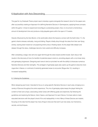 23
6 Application with Axis Descending
The goal for my Graduate Thesis project was to develop a game alongside the research done for this paper and,
after successfully creating an Approach for defining Narrative Devices in Gamespaces, applying those concepts
within the game. I chose to expand and reconfigure a preexisting project, Axis, to circumvent a tremendous
amount of development time and produce a fully-playable game within the span of 15 weeks.
Heavily influenced by the Axis Mundi, or the world pillar where the heavens connect with the Earth (Axis 11), the
game’s theme stresses verticality, rising and falling. Players initially drop through the skies from their own flying
airship, soaring down toward an unsuspecting enemy ship or floating island. As the player falls deeper and
deeper through the skies, challenges become more varied and difficulty increases.
After completing a stage, Axis will once again fall through the skies toward another locale. Each drop or fall
results in the discovery of one of a handful of potential areas to land on, providing players with a non-linear story
and gameplay progression. Designing each area to land on provided me with the ability to showcase numerous
Narrative Devices and their strengths. This amalgam of gameplay types also opens up the game to become more
rogue-like in Nature, or contrived of randomly generated areas to encounter (Rogue-like 12), resulting in
increased replayability.
6.1 Utilizing the Guidelines
When designing each level, I decided to focus on using specific Narrative Devices in each area, bringing out a
variety of Devices throughout the entire experience. This mix of gameplay styles keeps the player feeling the
content is fresh and unique, associating certain areas with differing goals and objectives. By following the
guidelines and exploring the Nature, Intent, Space, and Approach for each Device, I’ve been able to make
educated decisions with the player’s level of fun and replayability in mind. Many of these Devices are implied,
focusing on the idea that the player has many things to discover that aren’t just new areas, but mechanics,
secrets, and techniques.
 