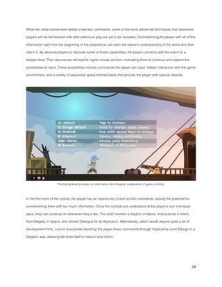 24
While the initial tutorial level details a few key commands, some of the more advanced techniques that seasoned
players will be familiarized with after extensive play are yet to be revealed. Overwhelming the player with all of this
information right from the beginning of the experience can harm the player’s understanding of the world and their
role in it. By allowing players to discover some of these capabilities, the player connects with the event on a
deeper level. Their discoveries will lead to higher morale and fun, motivating them to continue and explore the
possibilities at hand. These possibilities include commands the player can input, hidden interaction with the game
environment, and a variety of sequential quest-oriented tasks that provide the player with special rewards.
The tutorial level provides an informative Non-Diegetic explanation of game controls.
In the first room of the tutorial, the player has an opportunity to test out the commands, easing the potential for
overwhelming them with too much information. Once the controls are understood at the player’s own individual
pace, they can continue on whenever they’d like. This brief moment is Explicit in Nature, Instructional in Intent,
Non-Diegetic in Space, and utilized Dialogue for its Approach. Alternatively, which would require quite a bit of
development time, I could incorporate teaching the player these commands through Implicative Level Design in a
Diegetic way, allowing the level itself to instruct and inform.
 