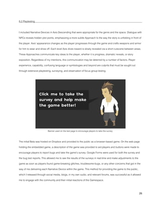 26
6.2 Playtesting
I included Narrative Devices in Axis Descending that were appropriate for the genre and the space. Dialogue with
NPCs reveals hidden plot points, emphasizing a more subtle Approach to the way the story is unfolding in front of
the player. Axis’ appearance changes as the player progresses through the game and crafts weapons and armor
for him to wear and show off. Each level Axis dives toward is slowly revealed via a short cutscene between areas.
These Approaches communicate key ideas to the player, whether it is progress, dramatic reveals, or story
exposition. Regardless of my intentions, this communication may be deterred by a number of factors. Player
experience, capability, confusing language or symbologies and beyond are culprits that must be sought out
through extensive playtesting, surveying, and observation of focus group testing.
Banner used on the test page to encourage players to take the survey.
The initial Beta was hosted on Dropbox and provided to the public as a browser-based game. On the web page
holding the embedded game, a description of the game was provided to aid players and buttons were made to
encourage players to report bugs and take the game’s survey. Google Forms were used for both the survey and
the bug test reports. This allowed me to see the results of the surveys in real-time and make adjustments to the
game as soon as players found game-breaking glitches, troublesome bugs, or any other concerns that got in the
way of me delivering each Narrative Device within the game. This method for providing the game to the public,
which I released through social media, blogs, in my own sudio, and relevant forums, was successful as it allowed
me to engage with the community and their initial reactions of the Gamespace.
 