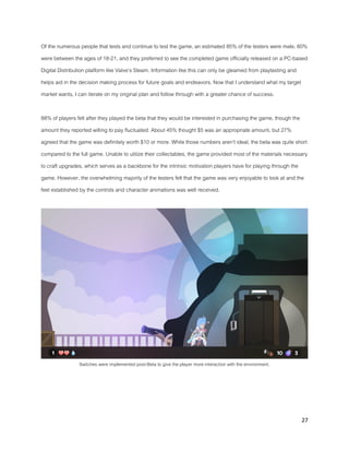 27
Of the numerous people that tests and continue to test the game, an estimated 85% of the testers were male, 60%
were between the ages of 18-21, and they preferred to see the completed game officially released on a PC-based
Digital Distribution platform like Valve’s Steam. Information like this can only be gleamed from playtesting and
helps aid in the decision making process for future goals and endeavors. Now that I understand what my target
market wants, I can iterate on my original plan and follow through with a greater chance of success.
88% of players felt after they played the beta that they would be interested in purchasing the game, though the
amount they reported willing to pay fluctuated. About 45% thought $5 was an appropriate amount, but 27%
agreed that the game was definitely worth $10 or more. While those numbers aren’t ideal, the beta was quite short
compared to the full game. Unable to utilize their collectables, the game provided most of the materials necessary
to craft upgrades, which serves as a backbone for the intrinsic motivation players have for playing through the
game. However, the overwhelming majority of the testers felt that the game was very enjoyable to look at and the
feel established by the controls and character animations was well received.
Switches were implemented post-Beta to give the player more interaction with the environment.
 