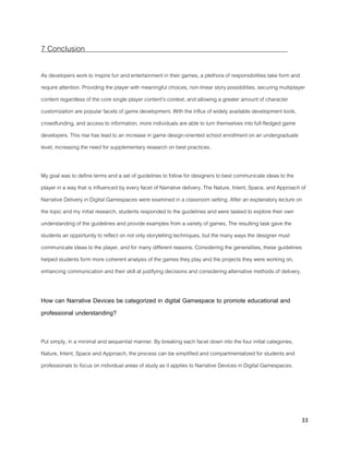 33
7 Conclusion
As developers work to inspire fun and entertainment in their games, a plethora of responsibilities take form and
require attention. Providing the player with meaningful choices, non-linear story possibilities, securing multiplayer
content regardless of the core single player content’s context, and allowing a greater amount of character
customization are popular facets of game development. With the influx of widely available development tools,
crowdfunding, and access to information, more individuals are able to turn themselves into full-fledged game
developers. This rise has lead to an increase in game design-oriented school enrollment on an undergraduate
level, increasing the need for supplementary research on best practices.
My goal was to define terms and a set of guidelines to follow for designers to best communicate ideas to the
player in a way that is influenced by every facet of Narrative delivery. The Nature, Intent, Space, and Approach of
Narrative Delivery in Digital Gamespaces were examined in a classroom setting. After an explanatory lecture on
the topic and my initial research, students responded to the guidelines and were tasked to explore their own
understanding of the guidelines and provide examples from a variety of games. The resulting task gave the
students an opportunity to reflect on not only storytelling techniques, but the many ways the designer must
communicate ideas to the player, and for many different reasons. Considering the generalities, these guidelines
helped students form more coherent analysis of the games they play and the projects they were working on,
enhancing communication and their skill at justifying decisions and considering alternative methods of delivery.
How can Narrative Devices be categorized in digital Gamespace to promote educational and
professional understanding?
Put simply, in a minimal and sequential manner. By breaking each facet down into the four initial categories,
Nature, Intent, Space and Approach, the process can be simplified and compartmentalized for students and
professionals to focus on individual areas of study as it applies to Narrative Devices in Digital Gamespaces.
 