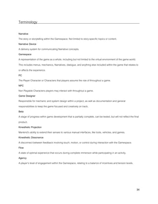 34
Terminology
Narrative
The story or storytelling within the Gamespace. Not limited to story-specific topics or content.
Narrative Device
A delivery system for communicating Narrative concepts.
Gamespace
A representation of the game as a whole, including but not limited to the virtual environment of the game world.
This includes menus, mechanics, Narratives, dialogue, and anything else included within the game that relates to
or affects the experience.
PC
The Player Character or Characters that players assume the role of throughout a game.
NPC
Non Playable Characters players may interact with throughout a game.
Game Designer
Responsible for mechanic and system design within a project, as well as documentation and general
responsibilities to keep the game focused and creatively on track.
Beta
A stage of progress within game development that is partially complete, can be tested, but will not reflect the final
product.
Kinesthetic Projection
Mankind’s ability to extend their senses to various manual interfaces, like tools, vehicles, and games.
Kinesthetic Dissonance
A disconnect between feedback involving touch, motion, or control during interaction with the Gamespace.
Flow
A state of optimal experience that occurs during complete immersion while participating in an activity.
Agency
A player’s level of engagement within the Gamespace, relating to a balance of incentives and tension levels.
 