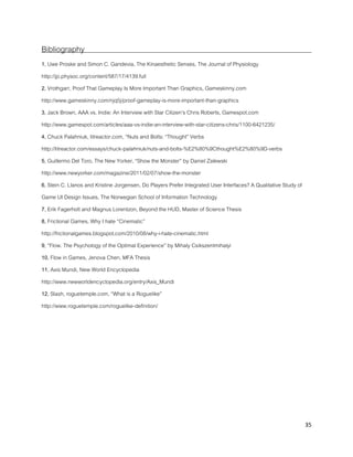 35
Bibliography
1, Uwe Proske and Simon C. Gandevia, The Kinaesthetic Senses, The Journal of Physiology
http://jp.physoc.org/content/587/17/4139.full
2, Vrothgarr, Proof That Gameplay Is More Important Than Graphics, Gameskinny.com
http://www.gameskinny.com/njq5j/proof-gameplay-is-more-important-than-graphics
3, Jack Brown, AAA vs. Indie: An Interview with Star Citizen’s Chris Roberts, Gamespot.com
http://www.gamespot.com/articles/aaa-vs-indie-an-interview-with-star-citizens-chris/1100-6421235/
4, Chuck Palahniuk, litreactor.com, “Nuts and Bolts: “Thought” Verbs
http://litreactor.com/essays/chuck-palahniuk/nuts-and-bolts-%E2%80%9Cthought%E2%80%9D-verbs
5, Guillermo Del Toro, The New Yorker, “Show the Monster” by Daniel Zalewski
http://www.newyorker.com/magazine/2011/02/07/show-the-monster
6, Stein C. Llanos and Kristine Jorgensen, Do Players Prefer Integrated User Interfaces? A Qualitative Study of
Game UI Design Issues, The Norwegian School of Information Technology
7, Erik Fagerholt and Magnus Lorentzon, Beyond the HUD, Master of Science Thesis
8, Frictional Games, Why I hate “Cinematic”
http://frictionalgames.blogspot.com/2010/08/why-i-hate-cinematic.html
9, “Flow. The Psychology of the Optimal Experience” by Mihaly Csikszentmihalyi
10, Flow in Games, Jenova Chen, MFA Thesis
11, Axis Mundi, New World Encyclopedia
http://www.newworldencyclopedia.org/entry/Axis_Mundi
12, Slash, roguetemple.com, “What is a Roguelike”
http://www.roguetemple.com/roguelike-definition/
 