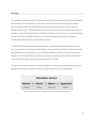 4
Abstract
The capabilities of games as a platform for Narrative delivery have evolved throughout the years and provided the
game developer, be it the individual or a group, with a multitude of techniques to help define and shape the
player’s experience. While some of these techniques are the topic of research papers, articles, blogs, and
developer documentation, methodology behind these techniques have not been appropriately categorized and
treated as a single entity. By breaking down the Approach and tactics used by games as an experiential medium
throughout their history, this Master’s thesis aims to provide the necessary terminology and language for
educators and developers alike to communicate their concepts.
By researching and evaluating archetypical design patterns in story-driven and experiential games, of various
forms, the classification of techniques used by designers, writers, animators and artists can be formed. The way
these storytellers use the Gamespace as a tool for providing exposition, direction, or instruction will shape this
research. This information will then provide the basis for an easily understood nomenclature that will benefit the
culture, development, history, and future of game development as a whole.
Through these findings my nomenclature will then be applied to my own personal game development endeavor,
Axis Descending, which will represent a plethora of Narrative delivery techniques and application.
Effect use of each of these four components will create a successful Narrative Device.
 