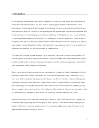5
1 Introduction
As a popular and inherently interactive medium, the industry of games and game design has blossomed in the
last few decades since its inception and those involved are always pushing the boundaries of what can be
accomplished. As an understanding of the usage of technological interfaces have advanced and become much
more widespread, what was ‘common’ as both a game player and a game maker have become unknowable. With
the advent of game-oriented college programs, freely available game-related software, and a number of outlets
for game development research and application, the capabilities of the medium are evolving. Today, we see a
resurgence of the individual developer thanks to opened channels for digital distribution, allowing niche games to
reach broader markets. Without the need for a title to appeal to a mass audience, many of these developers can
experiment with Narratives, old and new, that were no longer possible.
The vision of the individual or group developer can be manifested in a number of ways through the platform of
interactive games. Considering the similarities between this medium and the realm of film and animation, games
have borrowed a number of standard practices and disciplines from the field. And yet, games are not limited to
these Approaches, thanks to their non-linear Nature.
Games can deviate and their events can become manipulated by the player, providing individuals with different
experiential opportunities. Stories, experiences, and information can be provided without the restraint, and in
some ways safety or guidance, of a typical story arc structure found in non-interactive mediums. Subsequently,
meaningful choices are often a high priority in design specifications for games. Creating choices for the player
that are meaningful to the way the plot or events unfold and develop are not a simple matter, and they typically
rely on the player’s agency and investment within the context of the decision. In this way, many techniques intend
on the manipulation of the player to guide, teach, and explain key principles alongside their journey.
A general rule-of-thumb in the level design for games is creating an initial experience that hooks the player and
incentivizes them to play along with their own goals in mind. Typically, a good Narrative throws the player into a
situation that beckons them to ask questions, act on their curiosities, and provides enough information for the
player so they can carry out necessary actions.
 