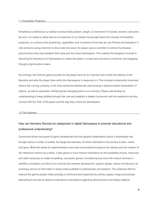 6
1.1 Kinesthetic Projection
Kinesthesia is defined as our ability to sense bodily position, weight, or movement of muscles, tendons, and joints.
As such, our ability to utilize tools as an extension of our bodies has brought about the concept of kinesthetic
projection, or a sense of the positioning, capabilities, and movement of the tools we use (Proske and Gandevia 1).
Like someone using a hammer to drive nails into wood, the player uses a controller to remove the physical
disconnection they have between their body and the virtual Gamespace. This enables the designers involved in
delivering the Narrative of a Gamespace to impact the player in a way that is profound, emotional, and engaging
through proprioceptive means.
Accordingly, the tools the game provides for the player become an important part of both the delivery of the
Narrative and what the player does within the Gamespace in response to it. This includes fundamental movement
actions like running, jumping, or the more advanced abilities like wall jumping or physics-based manipulation of
objects, as well as systematic interfacing like managing items in an inventory. Players will develop an
understanding of these abilities through their use and establish a deeper connection with the experience as they
connect with the “feel” of the game and the way they control the Gamespace.
1.2 The Question
How can Narrative Devices be categorized in digital Gamespace to promote educational and
professional understanding?
Community-driven discussion of game development and the general collaborative culture it emphasizes has
brought about a number of outlets, like blogs and websites, for those interested in the process to learn, share,
and grow. While this allows for experimentation and wider accessibility throughout the industry and the creation of
the interactive medium as a whole, it also places a much heavier importance on the availability of tools, resources
and skills necessary to create compelling, successful games. Considering how much the medium borrows in
workflow, principles, and ethics from sources like software development, graphic design, interior architecture, an
enormous amount of information is being made available to professionals and students. This collective effort to
improve the games people make and play is reinforced and supported by articles, papers, blogs and tutorials
attempting to provide an easy-to-understand nomenclature regarding best practices and design patterns.
 