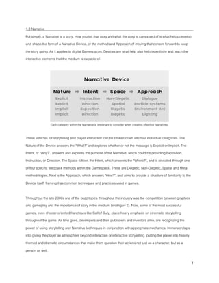 7
1.3 Narrative
Put simply, a Narrative is a story. How you tell that story and what the story is composed of is what helps develop
and shape the form of a Narrative Device, or the method and Approach of moving that content forward to keep
the story going. As it applies to digital Gamespaces, Devices are what help also help incentivize and teach the
interactive elements that the medium is capable of.
Each category within the Narrative is important to consider when creating effective Narratives.
These vehicles for storytelling and player interaction can be broken down into four individual categories. The
Nature of the Device answers the “What?” and explores whether or not the message is Explicit or Implicit. The
Intent, or “Why?”, answers and explores the purpose of the Narrative, which could be providing Exposition,
Instruction, or Direction. The Space follows the Intent, which answers the “Where?”, and is revealed through one
of four specific feedback methods within the Gamespace. These are Diegetic, Non-Diegetic, Spatial and Meta
methodologies. Next is the Approach, which answers “How?”, and aims to provide a structure of familiarity to the
Device itself, framing it as common techniques and practices used in games.
Throughout the late 2000s one of the buzz topics throughout the industry was the competition between graphics
and gameplay and the importance of story in the medium (Vrothgarr 2). Now, some of the most successful
games, even shooter-oriented franchises like Call of Duty, place heavy emphasis on cinematic storytelling
throughout the game. As time goes, developers and their publishers and investors alike, are recognizing the
power of using storytelling and Narrative techniques in conjunction with appropriate mechanics. Immersion taps
into giving the player an atmosphere beyond interaction or interactive storytelling, putting the player into heavily
themed and dramatic circumstances that make them question their actions not just as a character, but as a
person as well.
 