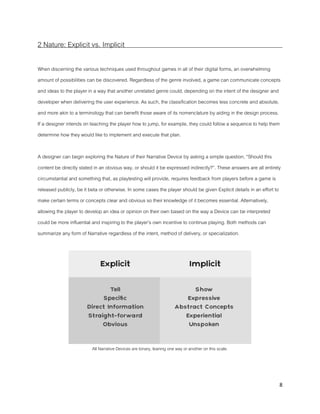 8
2 Nature: Explicit vs. Implicit
When discerning the various techniques used throughout games in all of their digital forms, an overwhelming
amount of possibilities can be discovered. Regardless of the genre involved, a game can communicate concepts
and ideas to the player in a way that another unrelated genre could, depending on the intent of the designer and
developer when delivering the user experience. As such, the classification becomes less concrete and absolute,
and more akin to a terminology that can benefit those aware of its nomenclature by aiding in the design process.
If a designer intends on teaching the player how to jump, for example, they could follow a sequence to help them
determine how they would like to implement and execute that plan.
A designer can begin exploring the Nature of their Narrative Device by asking a simple question, “Should this
content be directly stated in an obvious way, or should it be expressed indirectly?”. These answers are all entirely
circumstantial and something that, as playtesting will provide, requires feedback from players before a game is
released publicly, be it beta or otherwise. In some cases the player should be given Explicit details in an effort to
make certain terms or concepts clear and obvious so their knowledge of it becomes essential. Alternatively,
allowing the player to develop an idea or opinion on their own based on the way a Device can be interpreted
could be more influential and inspiring to the player’s own incentive to continue playing. Both methods can
summarize any form of Narrative regardless of the intent, method of delivery, or specialization.
All Narrative Devices are binary, leaning one way or another on this scale.
 