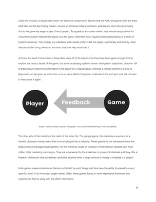 9
Lately the industry is also broken down into two core components. Games that are AAA, and games that are Indie
AAA titles are the big money makers, require an immense initial investment, and require more time and money
due to the generally larger scope of each project. To appeal to a broader market, and remove any potential for
miscommunication between the player and the game, AAA titles have regularly been participating in a trend of
Explicit Narratives. They forego any subtleties and instead prefer to tell the player, specifically and directly, what
they should be doing, what can be done, and how they should do it.
At times, the level of instruction in these titles ease off of the player once they have been given enough time to
explore the various facets of the game, but some underlying systems remain. Navigation, objectives, direction. All
of these require delivering information to the player on a regular basis, whereas a control scheme or a how-to
Approach can be given as instruction once or twice before the player understands the concept, and will not want
to hear about it again.
Explicit Nature always reaches the player, but can be overwhelming if done repeatedly.
The other side of the industry is the realm of the Indie title. The garage game, the made-by-one-person or a
handful of people money maker that turns a hobbyist into a celebrity. These games do not necessarily have the
large studio and budget backing them, nor the immense scope or outreach of international releases and multi-
million dollar marketing campaigns. They are empowered by the individual or group of individuals and they offer a
freedom of direction that sometimes cannot be attained when a large amount of money is invested in a project.
Indie games create experiences that are not limited by such things and they have the ability to appeal to a very
specific, even if it is miniscule, target market. Often, these games focus on more expressive Narratives and
experiences that do away with any direct information.
 