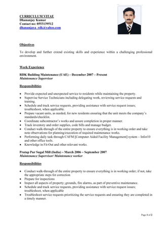 Page 1 of 2
CURRICULUM VITAE
Dhananjay Kumar
Contact no: 0553139512
dhananjaya_rdk@yahoo.com
Objectives
To develop and further extend existing skills and experience within a challenging professional
environment.
Work Experience
RDK Building Maintenance (UAE) – December 2007 – Present
Maintenance Supervisor
Responsibilities
• Provide expected and unexpected service to residents while maintaining the property.
• Supervise Service Technicians including delegating work, reviewing service requests and
training.
• Schedule and track service requests, providing assistance with service request issues;
troubleshoot, when applicable.
• Prepare vacant units, as needed, for new residents ensuring that the unit meets the company’s
standards/checklist.
• Coordinate subcontractor’s works and assure completion in proper manner.
• Track inventory and order supplies, code bills and manage budget.
• Conduct walk-through of the entire property to ensure everything is in working order and take
note observations for planning/execution of required maintenance works.
• Performing daily task through CAFM [Computer Aided Facility Management] system – Infor10
and other office tools.
• Knowledge in Fit-Out and other relevant works.
Pratap Pur Sugal Mill (India) – March 2006 – September 2007
Maintenance Supervisor/ Maintenance worker
Responsibilities
• Conduct walk-through of the entire property to ensure everything is in working order; if not, take
the appropriate steps for correction
• Prepare for inspections
• Inspect all aspects of property; grounds, fire alarms, as part of preventive maintenance.
• Schedule and track service requests, providing assistance with service request issues;
troubleshoot, when applicable
• Troubleshoot service requests prioritizing the service requests and ensuring they are completed in
a timely manner.
 