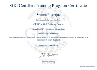 GRI Certified Training Program Certificate
Srdana Pokrajac
has successfully completed the
GRI Certified Training Course
based on G4 reporting Guidelines
provided by ISOS Group
Held in San Francisco, California, United States of America on 25 February 2016 - 26 February 2016
(minimum 16 hours duration).
Amsterdam, 22 March 2016
Ásthildur Hjaltadóttir
Director Services - GRI
Certificate number: TR106828
 