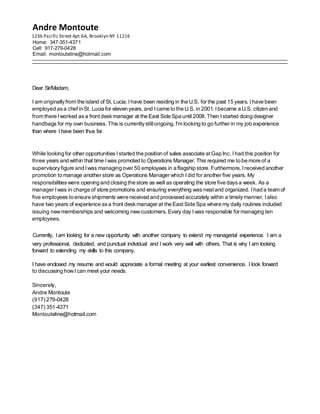 Andre Montoute
1236 Pacific Street Apt 6A, Brooklyn NY 11216
Home: 347-351-4371
Cell: 917-279-0428
Email: montouteline@hotmail.com
Dear Sir/Madam,
I am originallyfrom the island of St. Lucia. I have been residing in the U.S. for the past 15 years. Ihave been
employed asa chef in St. Lucia for eleven years,and Icame to the U.S. in 2001.Ibecame a U.S. citizen and
from there Iworked asa front deskmanager at the East Side Spa until 2008.Then Istarted doing designer
handbags for my own business. This is currentlystillongoing. I'm looking to go further in my job experience
than where I have been thus far.
While looking for other opportunities I started the position of sales associate atGap Inc. Ihad this position for
three years and within that time I was promoted to Operations Manager. This required me to be more of a
supervisoryfigure and I was managing over 50 employees in a flagship store.Furthermore, Ireceived another
promotion to manage another store as Operations Manager which Idid for another five years. My
responsibilitieswere opening and closing the store as well as operating the store five daysa week. As a
manager Iwas in charge of store promotions and ensuring everything was neatand organized. Ihad a team of
five employees to ensure shipments were received and processed accurately within a timelymanner. Ialso
have two years of experience asa front deskmanager at the EastSide Spa where my daily routines included
issuing newmemberships and welcoming newcustomers. Every day I was responsible for managing ten
employees.
Currently, Iam looking for a new opportunity with another company to extend my managerial experience. I am a
very professional, dedicated, and punctual individual and I work very well with others. That is why I am looking
forward to extending my skills to this company.
I have enclosed my resume and would appreciate a formal meeting at your earliest convenience. I look forward
to discussing howI can meet your needs.
Sincerely,
Andre Montoute
(917) 279-0428
(347) 351-4371
Montouteline@hotmail.com
 