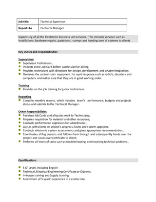 Job title Technical Supervisor
Reports to Technical Manager
Supervising of all the Electronics Business unit services. This includes services such as
installations, hardware repairs, quotations, surveys and handing over of systems to clients.
Key Duties and responsibilities
Supervision
Supervises Technicians;
Inspects every Job Card before submission for billing;
Provides technicians with directions for design, development and systemintegration;
Oversees the control-room equipment for rapid response such as radio’s, decoders and
computers and makes sure that they are in good working order.
Training
Provides on the job training for junior technicians.
Reporting
Compiles monthly reports, which includes team’s performance, budgets and projects
status and submits to the Technical Manager.
Other Responsibilities
Receives Job Cards and allocates work to Technicians;
Prepares requisition for material and other resources;
Conducts performance appraisals for subordinates;
Liaises with clients on project’s progress, faults and system upgrades;
Conducts electronic system assessments and gives appropriate recommendation;
Coordinates all big projects and follows them through and subsequently hands over the
project and issues over certificate to client;
Performs all levels of tasks such as troubleshooting and resolving technical problems.
Qualifications
5 O’ Levels including English
Technical, Electrical Engineering Certificate or Diploma
In-house training and Supply training
A minimum of 5 years’ experience in a similar role
 