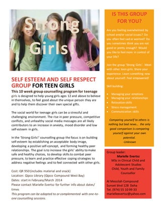 Strong
Girls!
SELF ESTEEM AND SELF RESPECT
GROUP FOR TEEN GIRLS
This 10 week group counselling program for teenage
girls is designed to help young girls ages 12 and above to believe
in themselves, to feel good about the unique person they are
and to help them discover their own special gifts.
The social world for teenage girls can be a stressful and
challenging environment. The rise in peer pressure, competitive
conflicts, and unhealthy social media messages are all likely
contributors to an increase in anxiety, mood disorder and low
self-esteem in girls.
In the ‘Strong Girls!’ counselling group the focus is on building
self-esteem by establishing an acceptable body image,
developing a positive self-concept, and forming healthy peer
relationships. The goal is to increase the girls’ ability to make
safe and healthy choices, to develop skills to combat peer
pressure, to learn and practice effective coping strategies to
address negative feelings and to feel connected with other girls.
Cost: QR 950 (includes material and snack)
Location: Qipco Library (Qipco Compound West Bay)
Dates: start in February/March 2014
Please contact Marielle Evertsz for further info about dates/
times
This program can be adapted to or complemented with one-to-
one counselling sessions.
IS THIS GROUP
FOR YOU?
Are you feeling overwhelmed by
school and/or social issues? Do
you often feel sad or worried? Do
you sometimes think you are not
good or pretty enough? Would
you like to feel more in control of
your life?
Join the group ‘Strong Girls’. Meet
with other teen girls. Share your
experience. Learn something new
about yourself. Feel empowered!
Skill building:
 Managing your emotions
 Managing your relationships
 Relaxation skills
 Stress management
 Communication skills
Comparing yourself to others is
nothing but bad news… the only
good comparison is comparing
yourself against your own
potential.
-Unknown
Group leader:
Marielle Evertsz
MSc in Clinical Child and
Adolescent Studies
Child, Youth and Family
Counsellor
Al Messilah Compound
Sunset blvd 128 Doha
Tel. (974) 55 10 99 33
marielleevertsz@yahoo.com
 