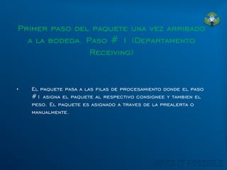 Primer paso del paquete una vez arribado
a la bodega. Paso # 1 (Departamento
Receiving)
• El paquete pasa a las filas de procesamiento donde el paso
#1 asigna el paquete al respectivo consignee y tambien el
peso. El paquete es asignado a traves de la prealerta o
manualmente.
 